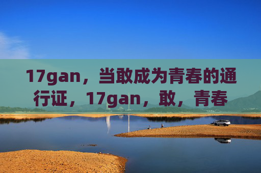 17gan，当敢成为青春的通行证，17gan，敢，青春的通行证