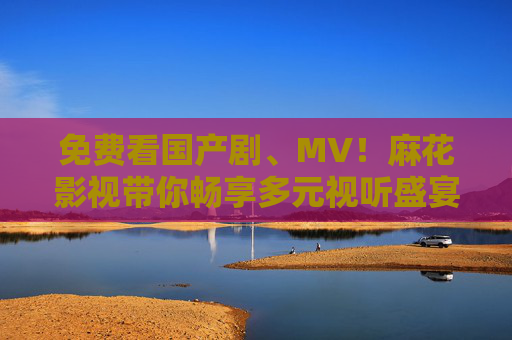 免费看国产剧、MV！麻花影视带你畅享多元视听盛宴，麻花影视，免费畅享国产剧、MV多元视听盛宴