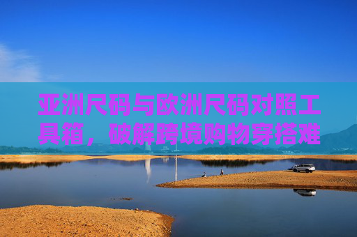 亚洲尺码与欧洲尺码对照工具箱，破解跨境购物穿搭难题，亚洲欧洲尺码对照工具箱，破解跨境购物穿搭难题