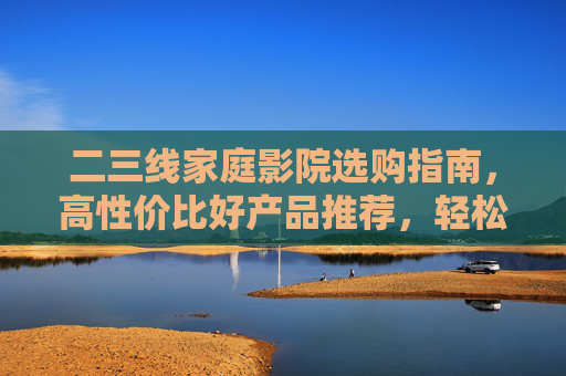 二三线家庭影院选购指南，高性价比好产品推荐，轻松搭建沉浸式影音空间，二三线家庭影院高性价比选购指南，轻松搭建沉浸式影音空间