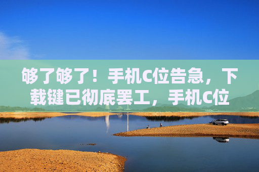 够了够了！手机C位告急，下载键已彻底罢工，手机C位告急，下载键彻底罢工