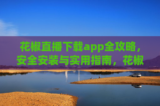 花椒直播下载app全攻略，安全安装与实用指南，花椒直播APP下载安装全攻略，安全与实用指南