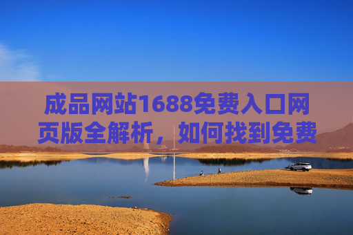 成品网站1688免费入口网页版全解析，如何找到免费入口及使用指南，1688免费入口网页版全解析与使用指南