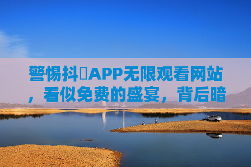 警惕抖抈APP无限观看网站，看似免费的盛宴，背后暗藏风险，警惕抖抈APP免费无限观看网站，盛宴背后暗藏风险