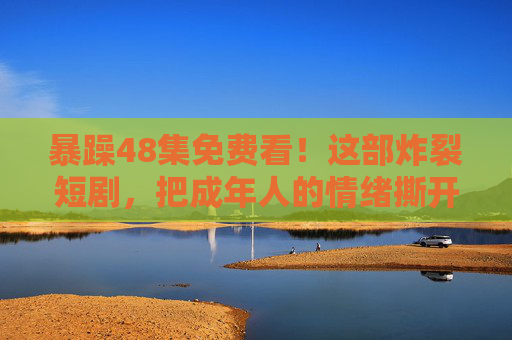 暴躁48集免费看！这部炸裂短剧，把成年人的情绪撕开了给你看，暴躁48集免费看！炸裂短剧撕开成年人情绪真相