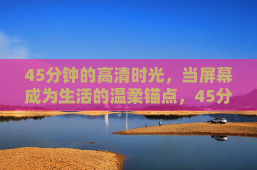 45分钟的高清时光，当屏幕成为生活的温柔锚点，45分钟高清时光，屏幕生活的温柔锚点