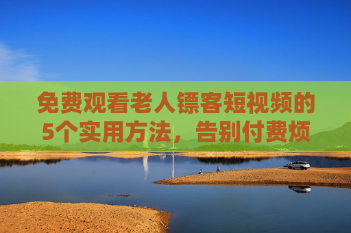 免费观看老人镖客短视频的5个实用方法，告别付费烦恼！免费看老人镖客短视频，5个实用方法告别付费烦恼
