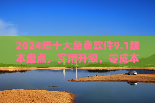 2024年十大免费软件9.1版本盘点，实用升级，零成本体验高效办公与生活，2024年十大免费软件9.1版本，实用升级，零成本高效办公生活