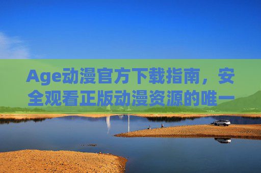 Age动漫官方下载指南，安全观看正版动漫资源的唯一途径