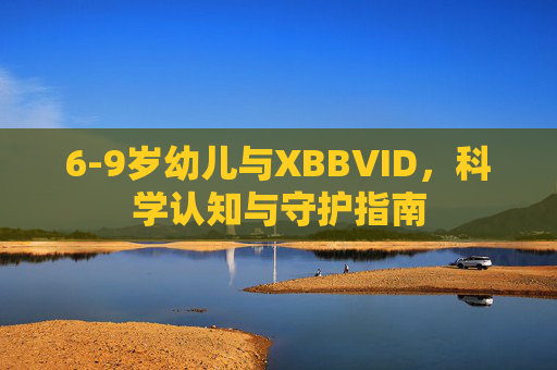 6-9岁幼儿与XBBVID，科学认知与守护指南