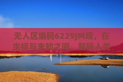 无人区编码6229JM观，在坐标与未知之间，解码人类探索的边界，无人区编码，坐标与未知间的边界解码