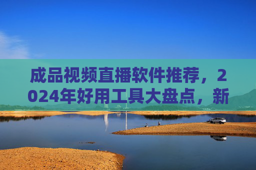 成品视频直播软件推荐，2024年好用工具大盘点，新手也能轻松上手！2024年成品视频直播软件大盘点，新手易用好工具推荐