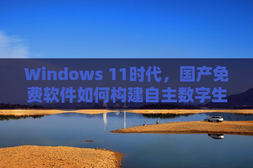 Windows 11时代，国产免费软件如何构建自主数字生态，Windows 11时代国产免费软件构建自主数字生态