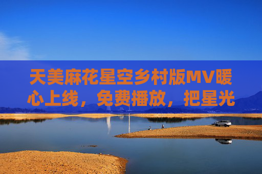 天美麻花星空乡村版MV暖心上线，免费播放，把星光种进乡土里，天美麻花星空乡村版上线，把星光种进乡土里