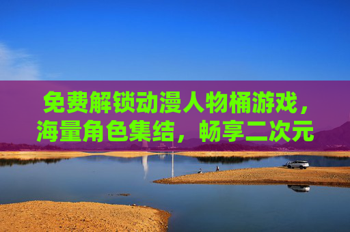 免费解锁动漫人物桶游戏，海量角色集结，畅享二次元狂欢，免费解锁动漫人物桶游戏，海量角色集结，畅享二次元狂欢