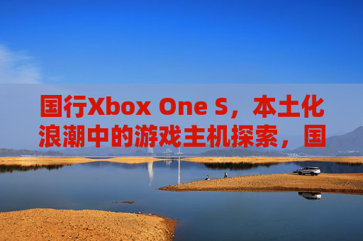 国行Xbox One S，本土化浪潮中的游戏主机探索，国行Xbox One S，本土化浪潮中的游戏主机探索