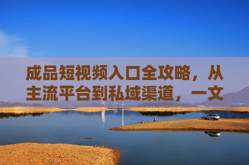 成品短视频入口全攻略，从主流平台到私域渠道，一文搞定发布与推广，成品短视频全渠道发布推广攻略，主流平台到私域，一文搞定