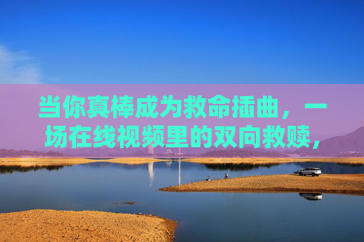 当你真棒成为救命插曲，一场在线视频里的双向救赎，在线视频里的双向救赎，你真棒成救命插曲