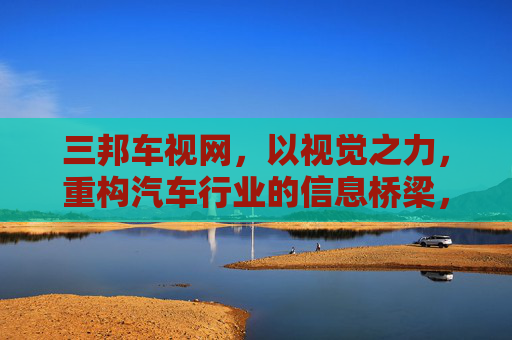 三邦车视网，以视觉之力，重构汽车行业的信息桥梁，三邦车视网，视觉之力重构汽车信息桥梁