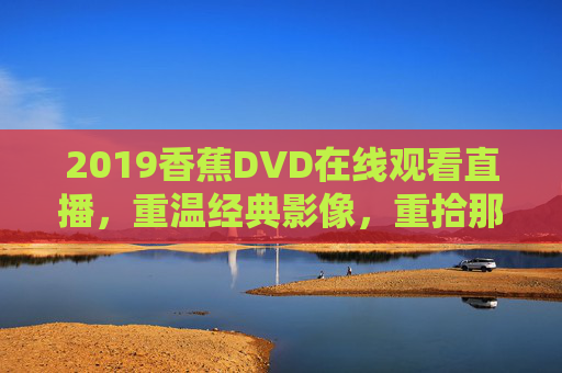 2019香蕉DVD在线观看直播，重温经典影像，重拾那些年的光影记忆，2019香蕉DVD在线直播，重温经典影像，重拾光影记忆
