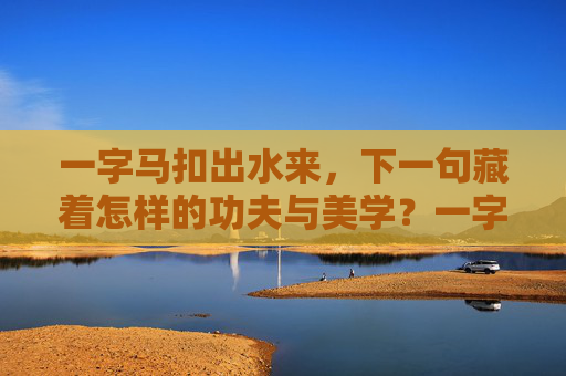 一字马扣出水来，下一句藏着怎样的功夫与美学？一字马扣出水来，功夫与美学的藏境