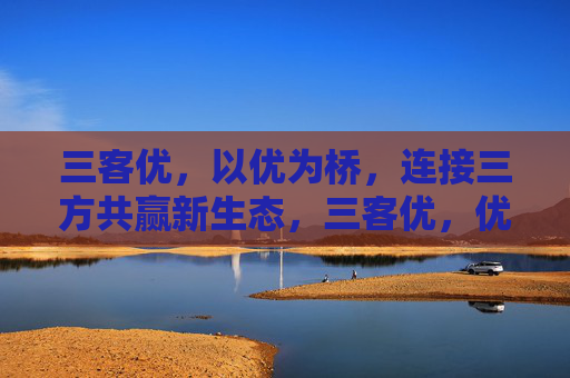 三客优，以优为桥，连接三方共赢新生态，三客优，优桥架起三方共赢新生态