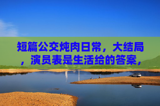 短篇公交炖肉日常，大结局，演员表是生活给的答案，公交炖肉日常大结局，生活是演员表