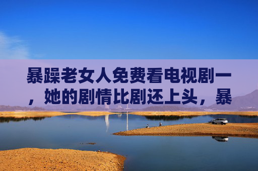 暴躁老女人免费看电视剧一，她的剧情比剧还上头，暴躁老女人免费追剧，剧情比剧还上头