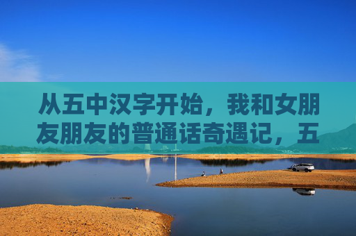 从五中汉字开始，我和女朋友朋友的普通话奇遇记，五中汉字开启的普通话奇遇