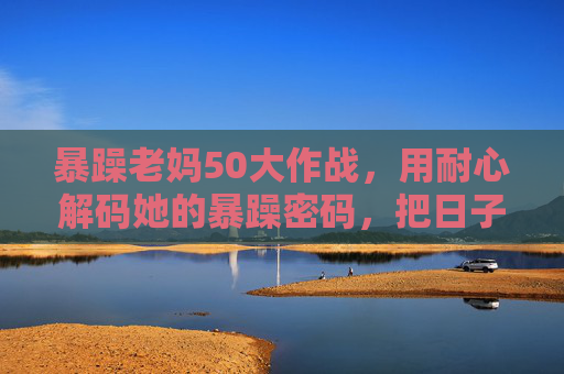 暴躁老妈50大作战，用耐心解码她的暴躁密码，把日子过成甜粥，解码暴躁密码，老妈的日子熬成甜粥