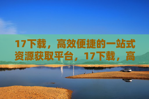 17下载，高效便捷的一站式资源获取平台，17下载，高效便捷的一站式资源获取平台