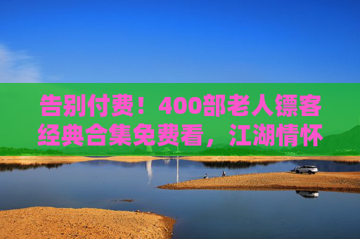 告别付费！400部老人镖客经典合集免费看，江湖情怀一次看够，告别付费！400部老人镖客经典合集免费看，江湖情怀一次看够