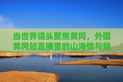 当世界镜头聚焦黄冈，外国黄冈站直播里的山海情与烟火气，世界镜头聚焦黄冈，直播里的山海情与烟火气