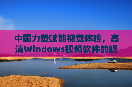中国力量赋能视觉体验，高清Windows视频软件的崛起与选择，中国力量赋能，高清Windows视频软件崛起与选择