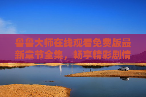 鲁鲁大师在线观看免费版最新章节全集，畅享精彩剧情无间断，鲁鲁大师在线观看免费版全集，畅享精彩剧情无间断