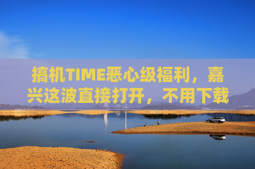 搞机TIME恶心级福利，嘉兴这波直接打开，不用下载的搞机神器太上头！搞机TIME嘉兴恶心级福利，不用下载的搞机神器太上头！