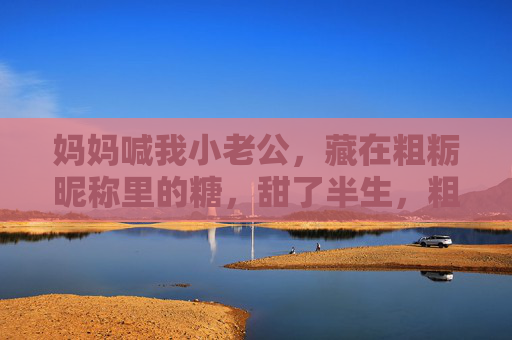 妈妈喊我小老公，藏在粗粝昵称里的糖，甜了半生，粗粝昵称小老公，妈妈给的半生甜