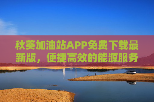 秋葵加油站APP免费下载最新版，便捷高效的能源服务新体验，秋葵加油站APP免费下载，便捷高效的能源服务新体验