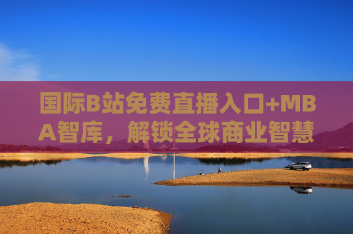 国际B站免费直播入口+MBA智库，解锁全球商业智慧与优质内容的实用指南，国际B站免费直播入口+MBA智库，全球商业智慧与优质内容实用指南