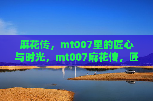 麻花传，mt007里的匠心与时光，mt007麻花传，匠心淬炼时光
