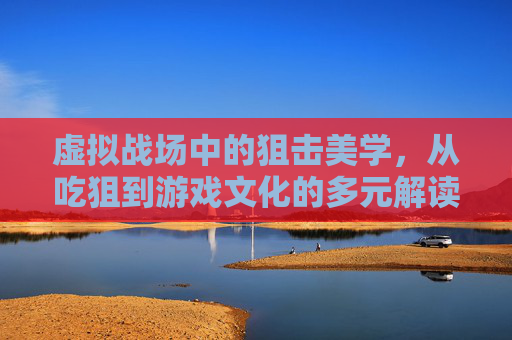 虚拟战场中的狙击美学，从吃狙到游戏文化的多元解读，虚拟战场中的狙击美学，从吃狙到游戏文化的多元解读