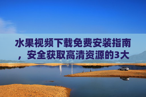 水果视频下载免费安装指南，安全获取高清资源的3大方法，水果视频免费安装指南，安全获取高清资源的3大方法