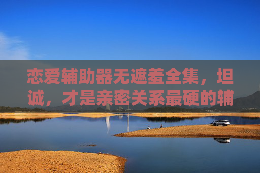 恋爱辅助器无遮羞全集，坦诚，才是亲密关系最硬的辅助，坦诚，亲密关系最硬的无遮羞辅助