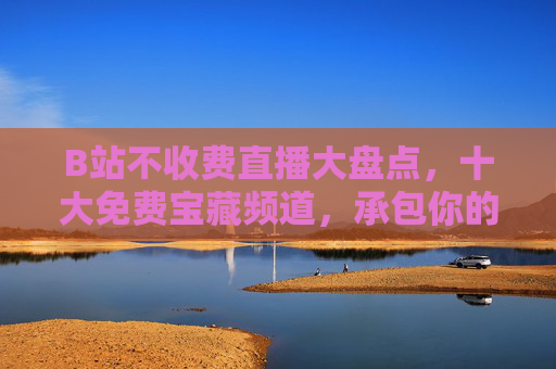 B站不收费直播大盘点，十大免费宝藏频道，承包你的所有快乐！B站十大免费宝藏直播频道，承包你的快乐！