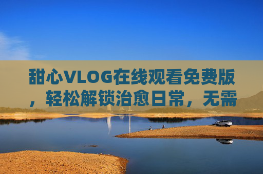 甜心VLOG在线观看免费版，轻松解锁治愈日常，无需付费畅享美好时光，免费畅享甜心VLOG治愈日常