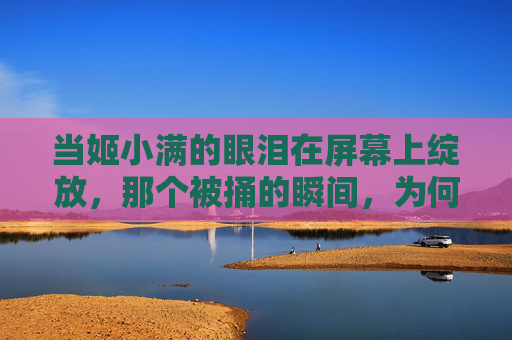 当姬小满的眼泪在屏幕上绽放，那个被捅的瞬间，为何成了玩家的青春注脚？姬小满被捅瞬间，泪绽屏幕的青春注脚