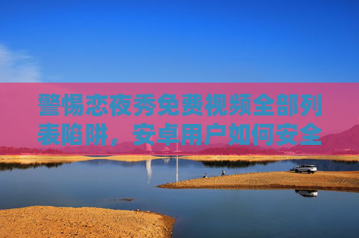警惕恋夜秀免费视频全部列表陷阱，安卓用户如何安全合法观看内容？警惕恋夜秀免费视频列表陷阱，安卓用户安全合法观看指南