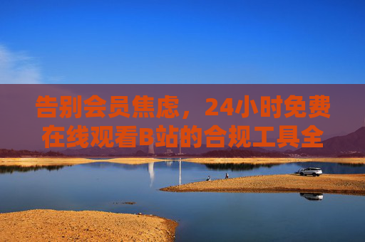 告别会员焦虑，24小时免费在线观看B站的合规工具全指南，告别会员焦虑，B站24小时免费合规观看工具全指南