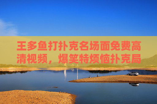 王多鱼打扑克名场面免费高清视频，爆笑特烦恼扑克局，高清在线看个够！王多鱼爆笑扑克名场面，特烦恼局免费高清在线看