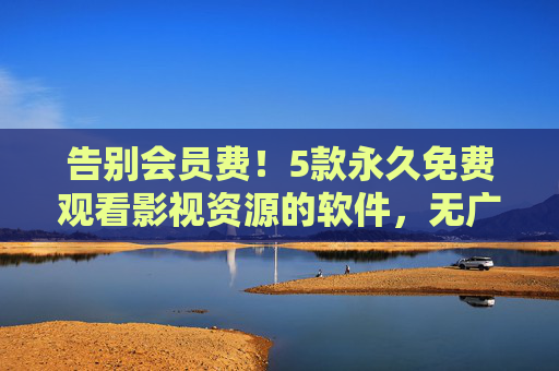 告别会员费！5款永久免费观看影视资源的软件，无广告纯净体验，告别会员费！5款永久免费无广告影视观看软件
